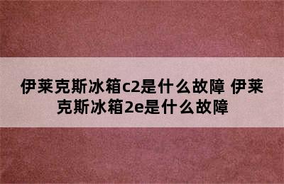 伊莱克斯冰箱c2是什么故障 伊莱克斯冰箱2e是什么故障